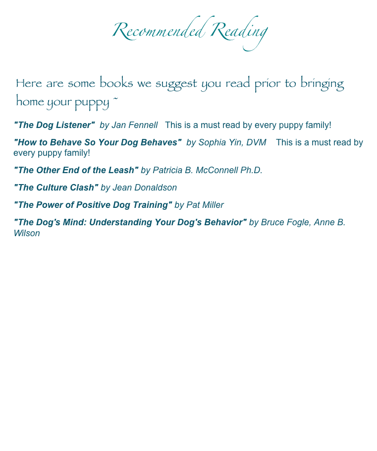 Recommended Reading

Here are some books we suggest you read prior to bringing home your puppy ~
"The Dog Listener"  by Jan Fennell   This is a must read by every puppy family!
"How to Behave So Your Dog Behaves"  by Sophia Yin, DVM    This is a must read by every puppy family!
"The Other End of the Leash" by Patricia B. McConnell Ph.D.
"The Culture Clash" by Jean Donaldson
"The Power of Positive Dog Training" by Pat Miller
"The Dog's Mind: Understanding Your Dog's Behavior" by Bruce Fogle, Anne B. Wilson 
 Back To Labradoodle Info